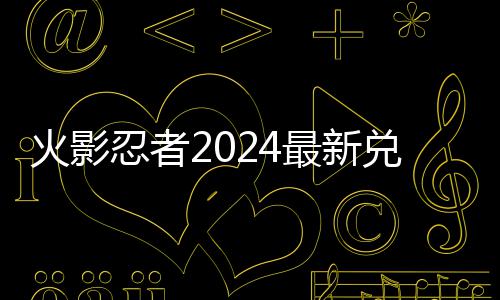 码 码一忍者火影兑换兑换最新有效览