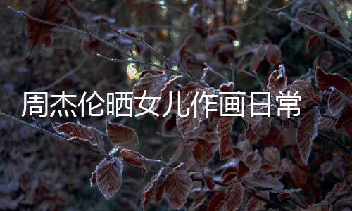 马尾日常女儿 小公主周杰作画超可爱发扎伦晒留长