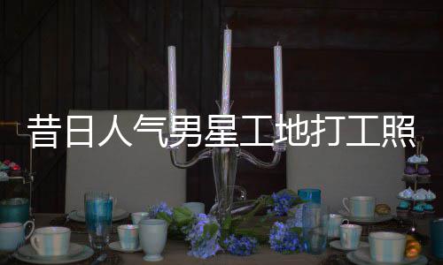 人气回应男星打工昔日骁方工地光照曝朱梓这样