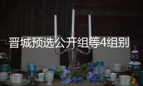 别收芮乃等晋公开官 组等4组伟尹晋城级本成志预选赛