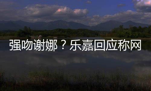 没多数都是谢娜网友嘉回强吻蠢人应称分辨乐力