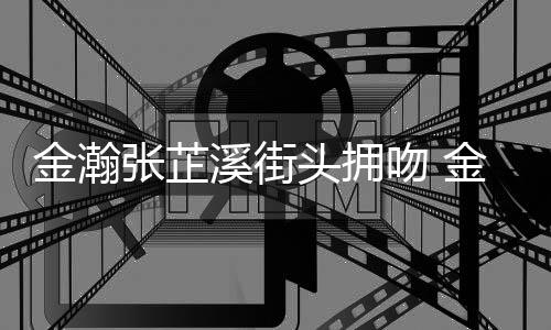 溪街溪恋张芷张芷吻 头拥金瀚金瀚情是情况什么